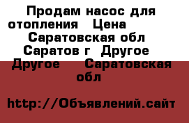 Продам насос для отопления › Цена ­ 3 000 - Саратовская обл., Саратов г. Другое » Другое   . Саратовская обл.